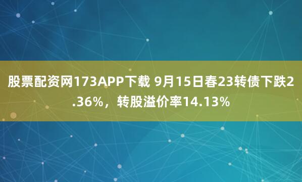 股票配资网173APP下载 9月15日春23转债下跌2.36%,转股溢价率14.13%
