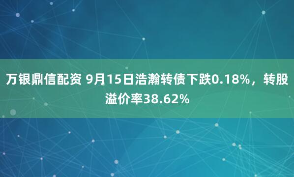 万银鼎信配资 9月15日浩瀚转债下跌0.18%，转股溢价率38.62%