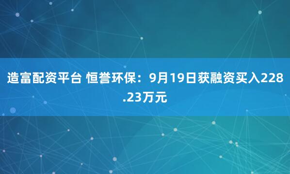 造富配资平台 恒誉环保:9月19日获融资买入228.23万元
