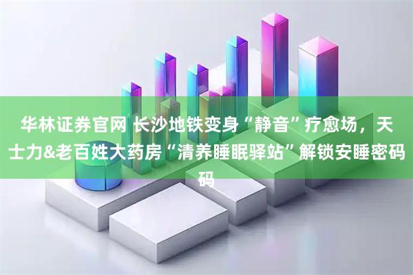 华林证券官网 长沙地铁变身“静音”疗愈场,天士力&老百姓大药房“清养睡眠驿站”解锁安睡密码