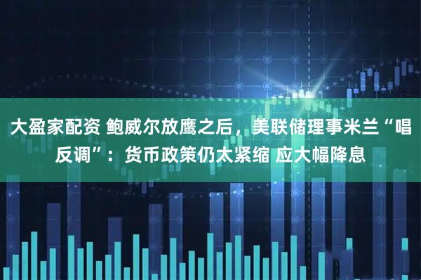 大盈家配资 鲍威尔放鹰之后，美联储理事米兰“唱反调”：货币政策仍太紧缩 应大幅降息