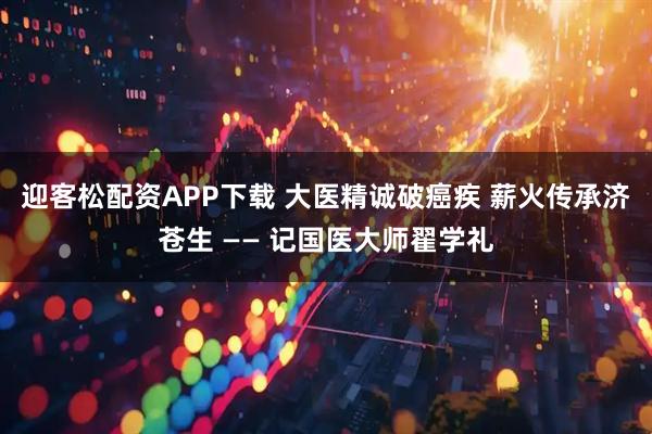 迎客松配资APP下载 大医精诚破癌疾 薪火传承济苍生 —— 记国医大师翟学礼