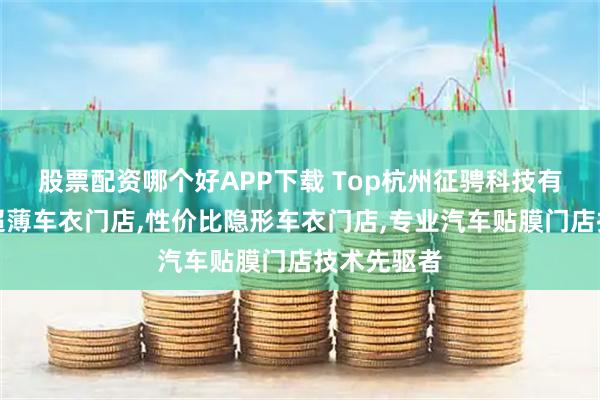 股票配资哪个好APP下载 Top杭州征骋科技有限公司：超薄车衣门店,性价比隐形车衣门店,专业汽车贴膜门店技术先驱者