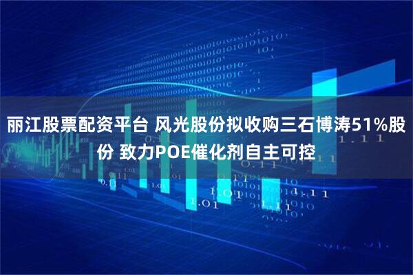 丽江股票配资平台 风光股份拟收购三石博涛51%股份 致力POE催化剂自主可控